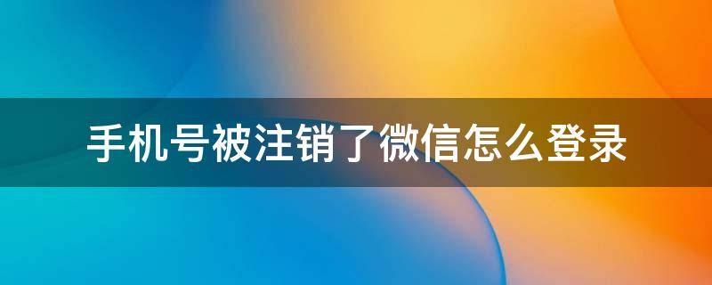 手機號被注銷了微信怎么登錄（手機號被注銷了如何登錄微信）