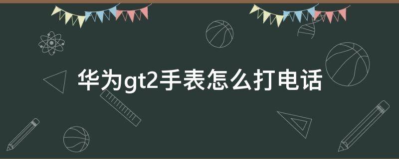 華為gt2手表怎么打電話 華為gt2手表怎么打電話不顯示聯(lián)系人了