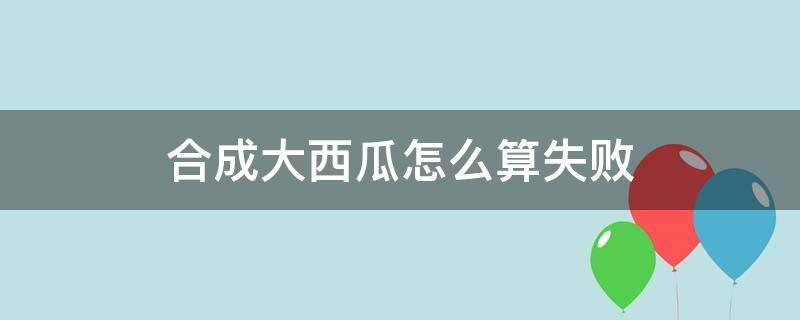 合成大西瓜怎么算失败 合成大西瓜无缘无故失败