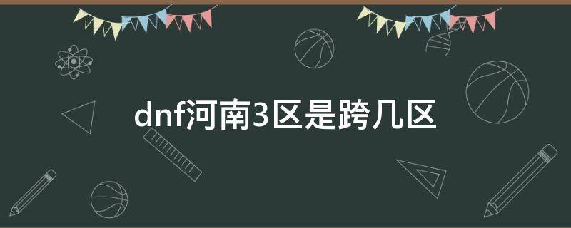 dnf河南3區(qū)是跨幾區(qū)（dnf河南四區(qū)是跨幾）