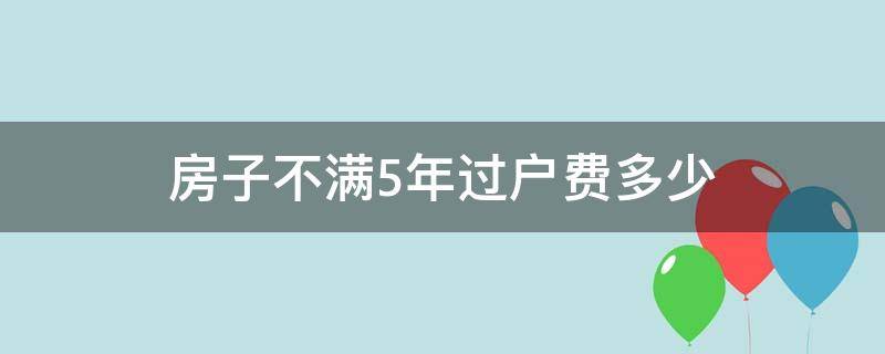 房子不满5年过户费多少（房产买卖不满5年过户要多少费用）