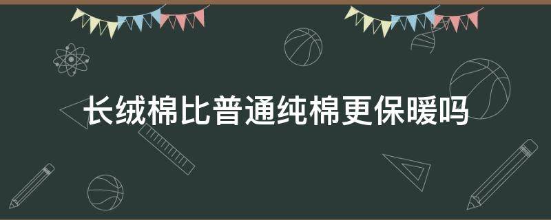 长绒棉比普通纯棉更保暖吗（长绒棉还是纯棉好）