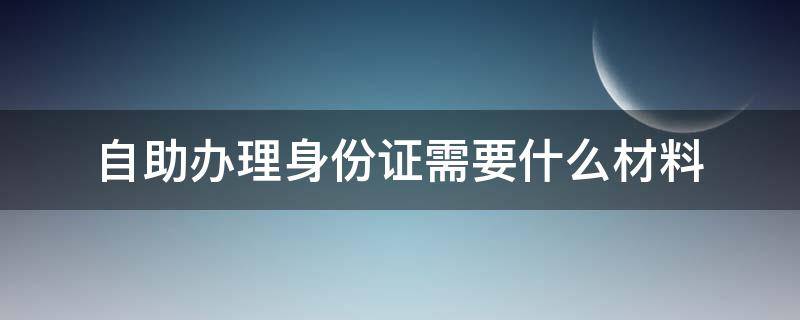 自助辦理身份證需要什么材料 使用身份證自助辦理需要什么材料