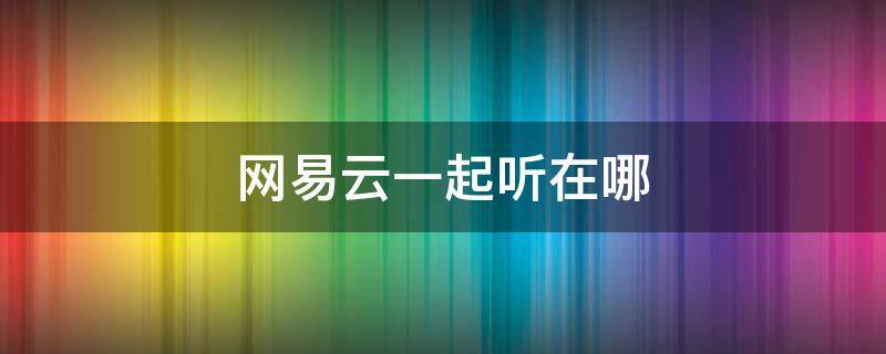 網(wǎng)易云一起聽(tīng)在哪 網(wǎng)易云一起聽(tīng)在哪里