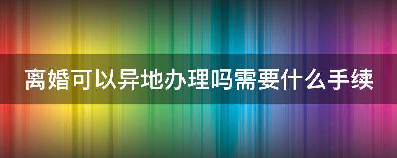 離婚可以異地辦理嗎需要什么手續(xù)（離婚可否異地辦理?）