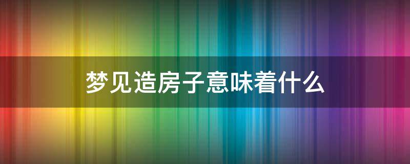 梦见造房子意味着什么 梦见造房子是怎么回事