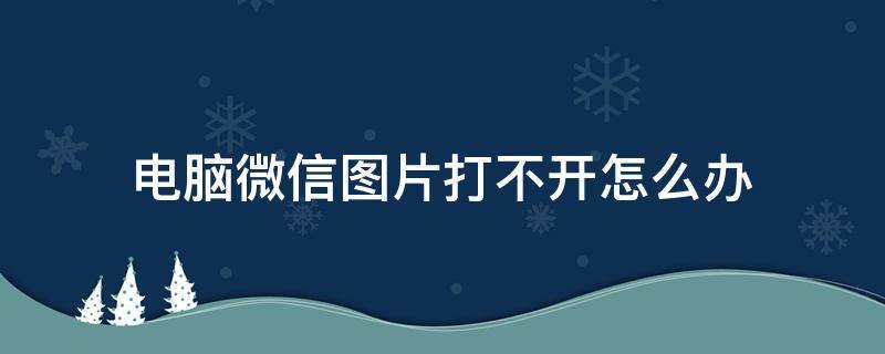 電腦微信圖片打不開怎么辦 電腦上打不開微信圖片怎么辦