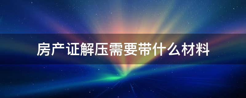 房產(chǎn)證解壓需要帶什么材料（辦理房產(chǎn)解壓需要什么材料）