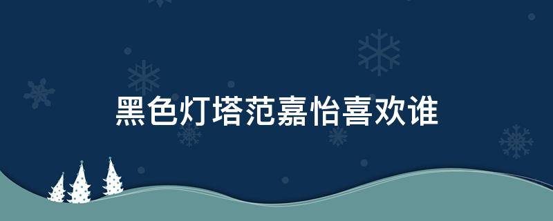 黑色灯塔范嘉怡喜欢谁 黑色灯塔范嘉仪