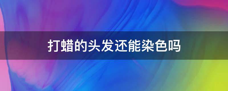 打蠟的頭發(fā)還能染色嗎（頭發(fā)打蠟后還能染色嗎）