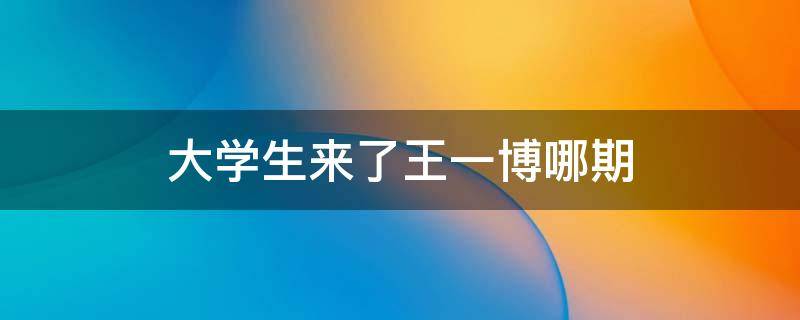 大学生来了王一博哪期 大学生了没王一博是第几期