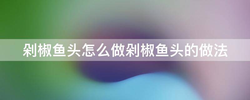 剁椒鱼头怎么做剁椒鱼头的做法（剁椒鱼头的做法和步骤文字版窍门）