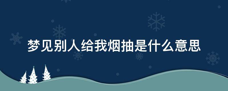 夢見別人給我煙抽是什么意思 夢見別人給自己煙抽是什么意思