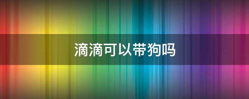 滴滴可以带狗吗（滴滴车不能带狗吗）