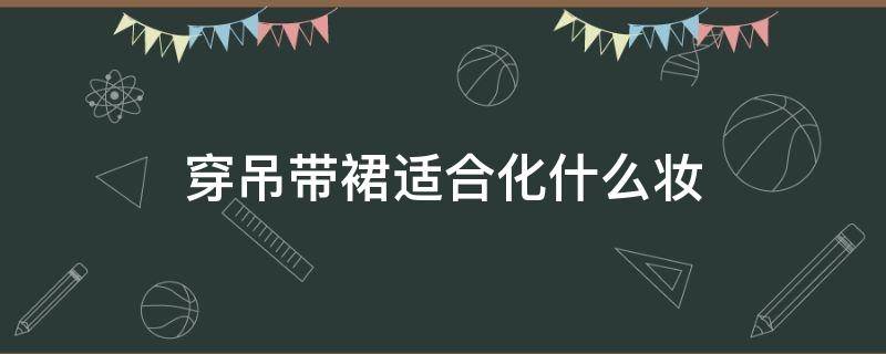 穿吊帶裙適合化什么妝（吊帶裙里面應(yīng)該穿什么）