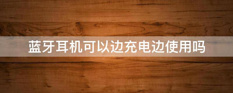 藍(lán)牙耳機(jī)可以邊充電邊使用嗎（藍(lán)牙耳機(jī)可以邊充電邊充耳機(jī)嗎）