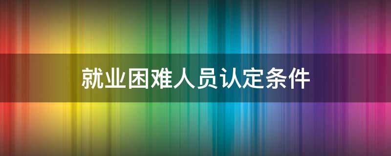 就業(yè)困難人員認(rèn)定條件（大學(xué)生就業(yè)困難人員認(rèn)定條件）