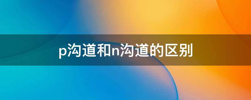 p溝道和n溝道的區(qū)別 p溝道與n溝道的區(qū)別