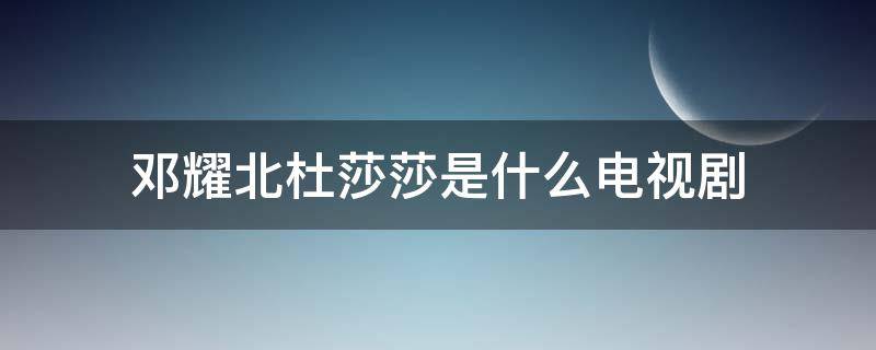 邓耀北杜莎莎是什么电视剧 杜沙沙和邓耀北是什么电视剧