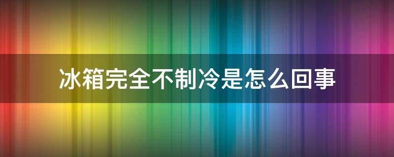 冰箱完全不制冷是怎么回事（冰箱不制冷是怎么回事呢）