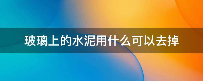 玻璃上的水泥用什么可以去掉 玻璃上有水泥用什么方法处理掉