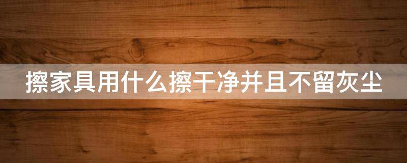 擦家具用什么擦干净并且不留灰尘（木制家具怎么擦又干净又亮）