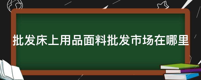 批发床上用品面料批发市场在哪里（全国批发床上用品布料的大市场）