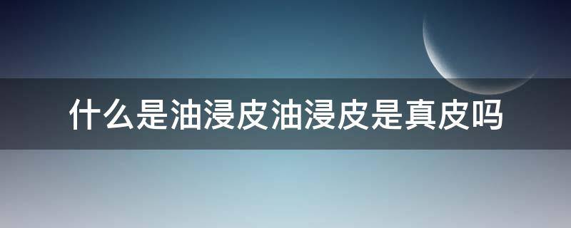 什么是油浸皮油浸皮是真皮吗（油浸皮的优点）