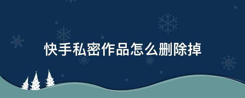 快手私密作品怎么刪除掉（快手私密作品怎么刪除掉?）