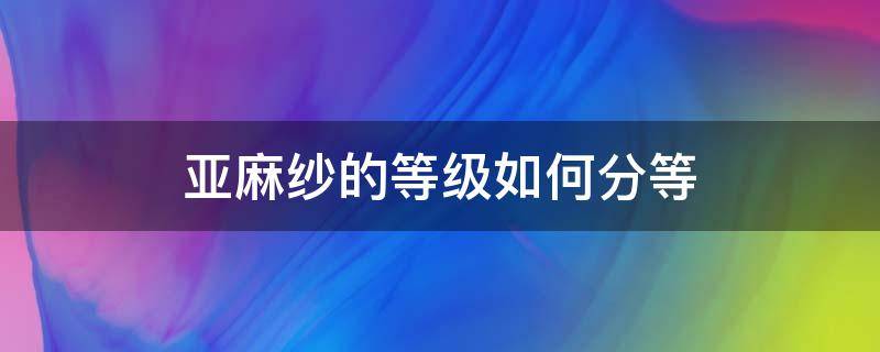 亞麻紗的等級如何分等 亞麻面料分幾種等級