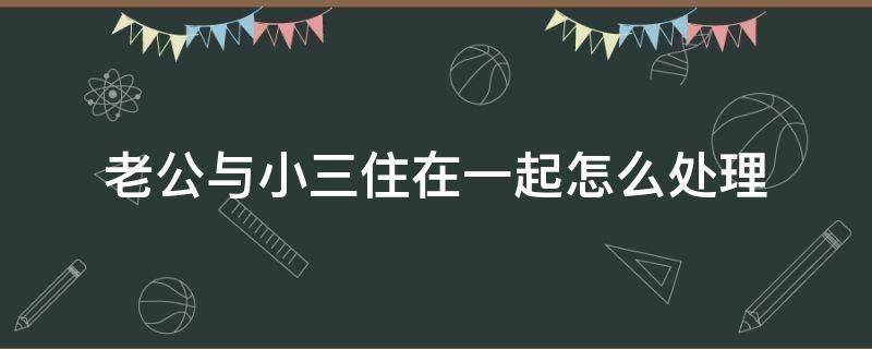 老公與小三住在一起怎么處理 老公和小三在一起怎么辦