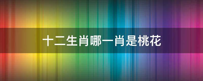 十二生肖哪一肖是桃花 十二生肖哪個(gè)生肖是桃花