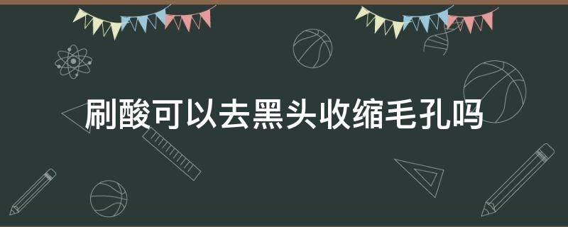 刷酸可以去黑头收缩毛孔吗（刷酸可以去黑头收缩毛孔吗敏感肌）