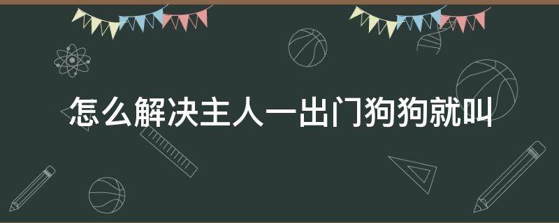 怎么解決主人一出門狗狗就叫（怎么解決主人一出門狗狗就叫,然后咬東西）