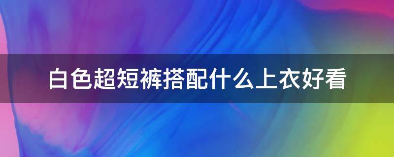 白色超短褲搭配什么上衣好看 白色短裝上衣搭配什么褲子好看