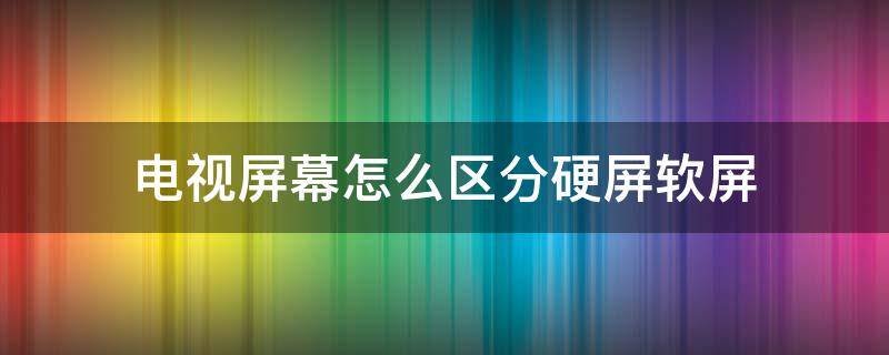 電視屏幕怎么區(qū)分硬屏軟屏 怎么區(qū)分電視硬屏和軟屏