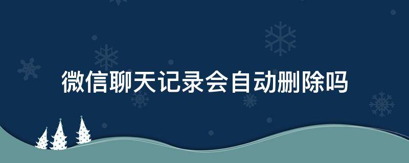 微信聊天记录会自动删除吗 微信聊天记录是不是会自动删除