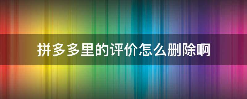 拼多多里的评价怎么删除啊 拼多多里的评价怎么才能删除