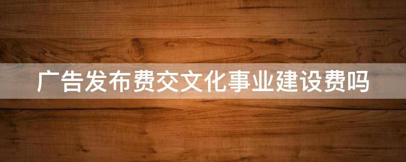 廣告發(fā)布費交文化事業(yè)建設(shè)費嗎（廣告發(fā)布費交文化事業(yè)建設(shè)費嗎合理嗎）