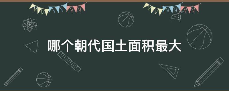 哪個(gè)朝代國土面積最大（我國史上哪個(gè)朝代國土面積最大）