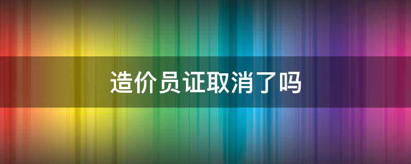 造价员证取消了吗 造价员证取消了吗以前的证还能用吗