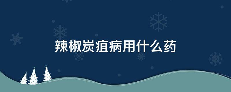 辣椒炭疽病用什么药 辣椒炭疽病用什么药防治