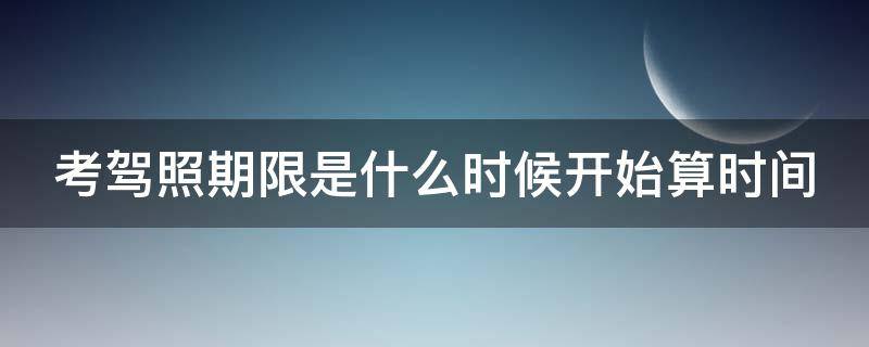 考驾照期限是什么时候开始算时间 考驾照从什么时候开始计时