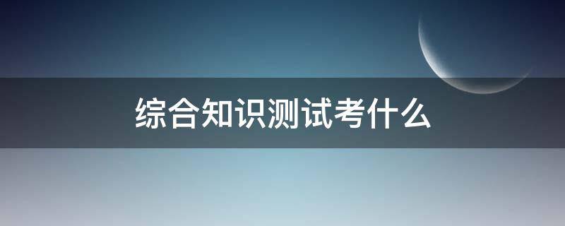 综合知识测试考什么 公务员综合知识测试考什么