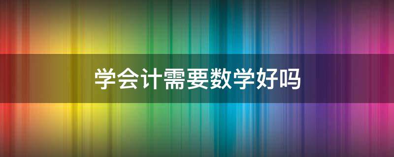 学会计需要数学好吗 学会计要学好数学吗