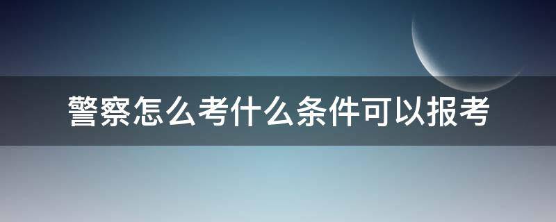 警察怎么考什么条件可以报考 怎样报考警察,需要什么条件