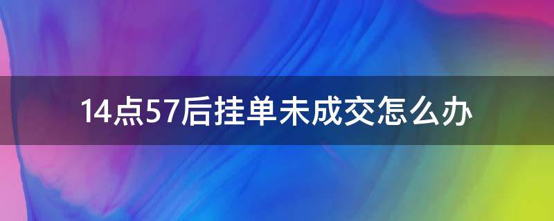 14點(diǎn)57后掛單未成交怎么辦 14點(diǎn)57后掛單未成交怎么辦錢怎么辦