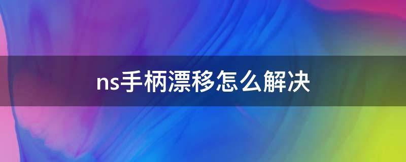 ns手柄漂移怎么解决 新版ns手柄解决漂移问题了吗