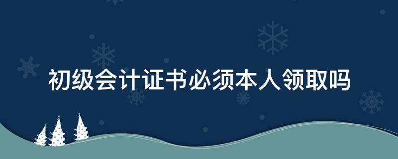 初级会计证书必须本人领取吗（初级会计证书要自己去拿证书吗）