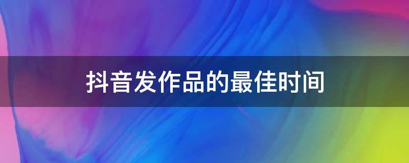 抖音發(fā)作品的最佳時(shí)間（節(jié)假日抖音發(fā)作品的最佳時(shí)間）